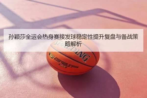 孙颖莎全运会热身赛接发球稳定性提升复盘与备战策略解析