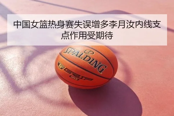 中国女篮热身赛失误增多李月汝内线支点作用受期待