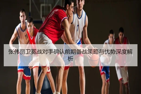张伟丽卫冕战对手确认前期备战策略与优势深度解析