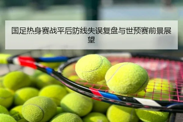 国足热身赛战平后防线失误复盘与世预赛前景展望